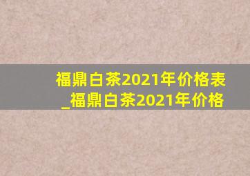 福鼎白茶2021年价格表_福鼎白茶2021年价格