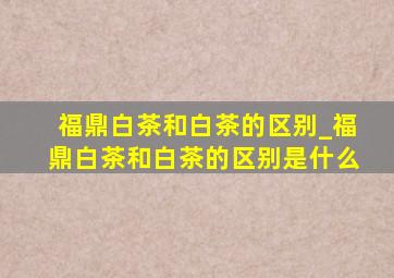 福鼎白茶和白茶的区别_福鼎白茶和白茶的区别是什么