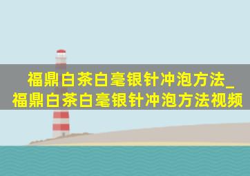 福鼎白茶白毫银针冲泡方法_福鼎白茶白毫银针冲泡方法视频