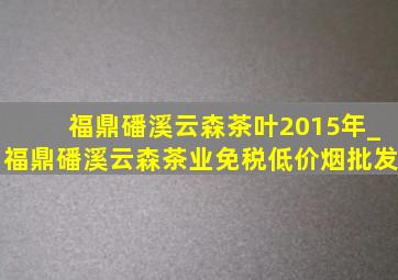 福鼎磻溪云森茶叶2015年_福鼎磻溪云森茶业(免税低价烟批发)