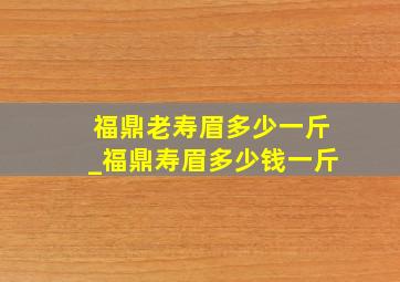 福鼎老寿眉多少一斤_福鼎寿眉多少钱一斤