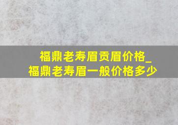 福鼎老寿眉贡眉价格_福鼎老寿眉一般价格多少