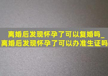 离婚后发现怀孕了可以复婚吗_离婚后发现怀孕了可以办准生证吗