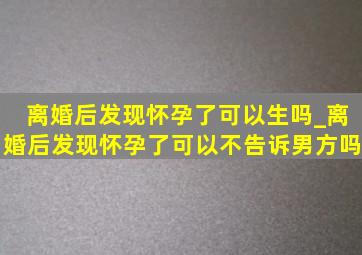 离婚后发现怀孕了可以生吗_离婚后发现怀孕了可以不告诉男方吗