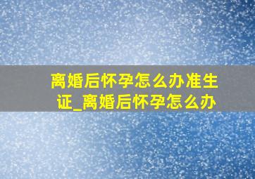 离婚后怀孕怎么办准生证_离婚后怀孕怎么办