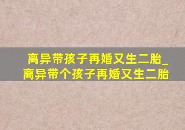 离异带孩子再婚又生二胎_离异带个孩子再婚又生二胎