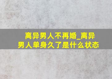 离异男人不再婚_离异男人单身久了是什么状态