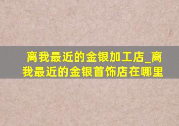 离我最近的金银加工店_离我最近的金银首饰店在哪里