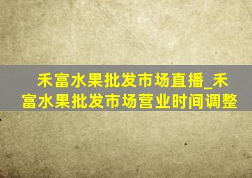 禾富水果批发市场直播_禾富水果批发市场营业时间调整