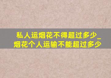 私人运烟花不得超过多少_烟花个人运输不能超过多少