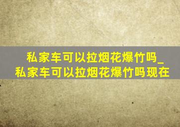 私家车可以拉烟花爆竹吗_私家车可以拉烟花爆竹吗现在