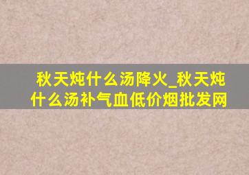 秋天炖什么汤降火_秋天炖什么汤补气血(低价烟批发网)