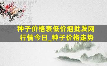 种子价格表(低价烟批发网)行情今日_种子价格走势