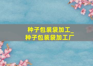 种子包装袋加工_种子包装袋加工厂