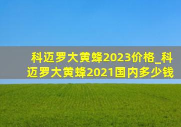 科迈罗大黄蜂2023价格_科迈罗大黄蜂2021国内多少钱