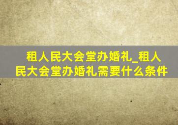 租人民大会堂办婚礼_租人民大会堂办婚礼需要什么条件