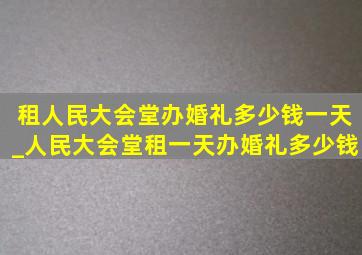 租人民大会堂办婚礼多少钱一天_人民大会堂租一天办婚礼多少钱