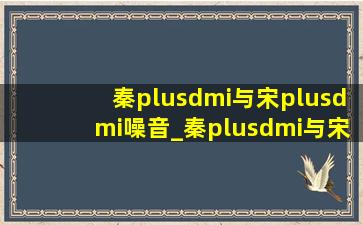 秦plusdmi与宋plusdmi噪音_秦plusdmi与宋plusdmi的区别