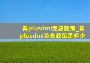 秦plusdmi免息政策_秦plusdmi免息政策是多少