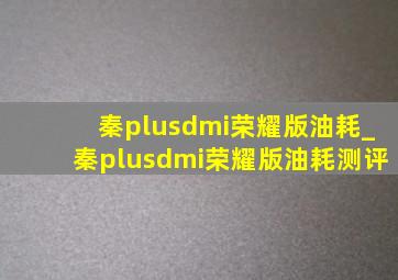 秦plusdmi荣耀版油耗_秦plusdmi荣耀版油耗测评