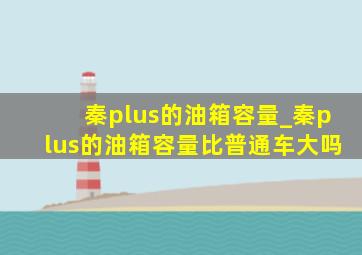 秦plus的油箱容量_秦plus的油箱容量比普通车大吗