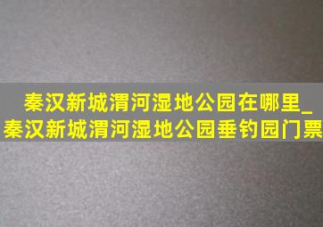 秦汉新城渭河湿地公园在哪里_秦汉新城渭河湿地公园垂钓园门票