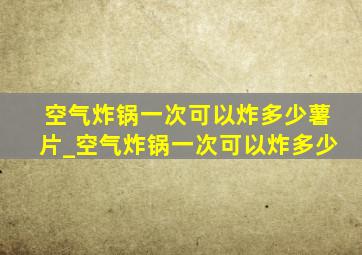 空气炸锅一次可以炸多少薯片_空气炸锅一次可以炸多少