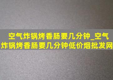 空气炸锅烤香肠要几分钟_空气炸锅烤香肠要几分钟(低价烟批发网)