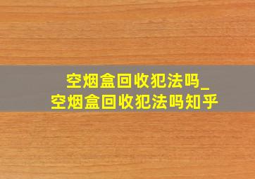 空烟盒回收犯法吗_空烟盒回收犯法吗知乎