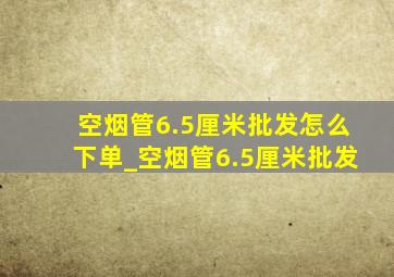 空烟管6.5厘米批发怎么下单_空烟管6.5厘米批发