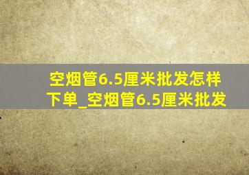 空烟管6.5厘米批发怎样下单_空烟管6.5厘米批发