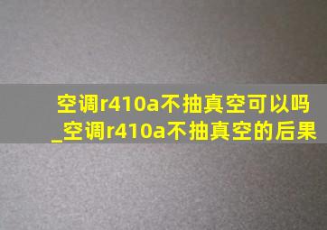 空调r410a不抽真空可以吗_空调r410a不抽真空的后果