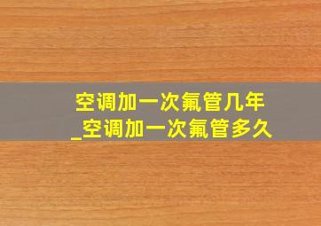 空调加一次氟管几年_空调加一次氟管多久