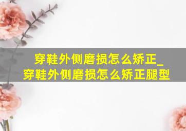 穿鞋外侧磨损怎么矫正_穿鞋外侧磨损怎么矫正腿型