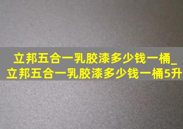 立邦五合一乳胶漆多少钱一桶_立邦五合一乳胶漆多少钱一桶5升