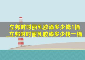 立邦时时丽乳胶漆多少钱1桶_立邦时时丽乳胶漆多少钱一桶