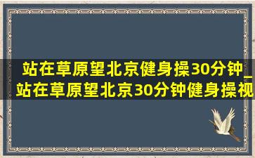 站在草原望北京健身操30分钟_站在草原望北京30分钟健身操视频