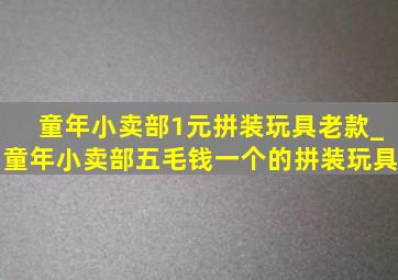 童年小卖部1元拼装玩具老款_童年小卖部五毛钱一个的拼装玩具