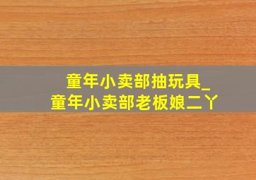 童年小卖部抽玩具_童年小卖部老板娘二丫