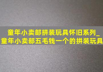 童年小卖部拼装玩具怀旧系列_童年小卖部五毛钱一个的拼装玩具