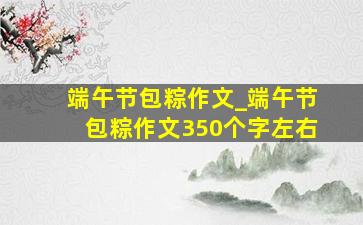 端午节包粽作文_端午节包粽作文350个字左右