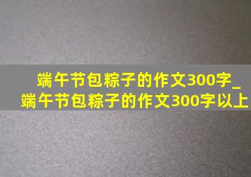 端午节包粽子的作文300字_端午节包粽子的作文300字以上