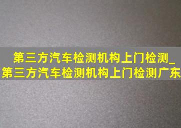 第三方汽车检测机构上门检测_第三方汽车检测机构上门检测广东