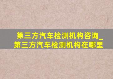 第三方汽车检测机构咨询_第三方汽车检测机构在哪里