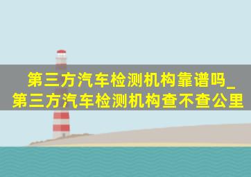 第三方汽车检测机构靠谱吗_第三方汽车检测机构查不查公里