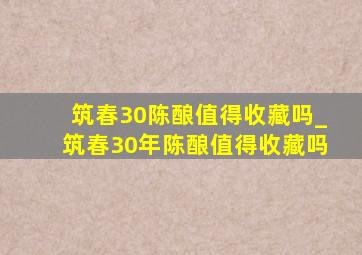 筑春30陈酿值得收藏吗_筑春30年陈酿值得收藏吗