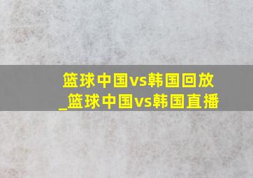 篮球中国vs韩国回放_篮球中国vs韩国直播