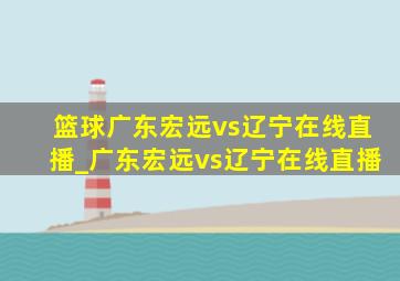 篮球广东宏远vs辽宁在线直播_广东宏远vs辽宁在线直播