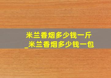 米兰香烟多少钱一斤_米兰香烟多少钱一包