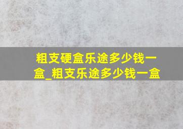 粗支硬盒乐途多少钱一盒_粗支乐途多少钱一盒